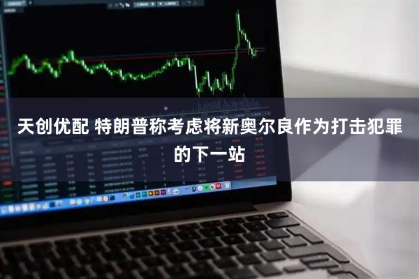 天创优配 特朗普称考虑将新奥尔良作为打击犯罪的下一站