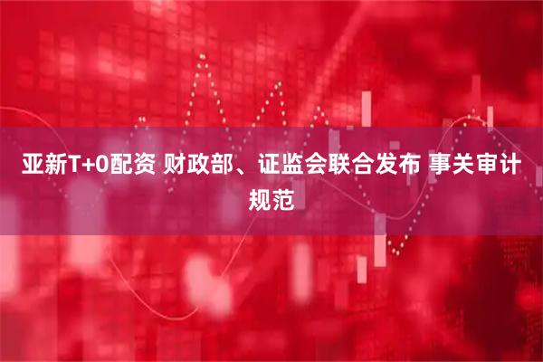 亚新T+0配资 财政部、证监会联合发布 事关审计规范