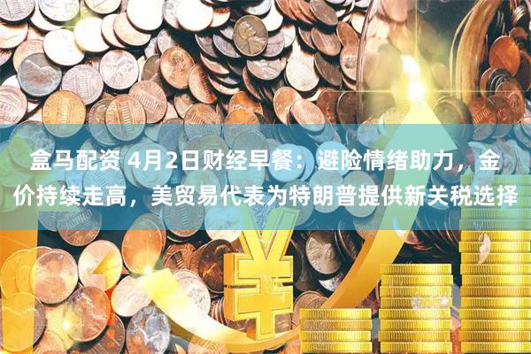 盒马配资 4月2日财经早餐：避险情绪助力，金价持续走高，美贸易代表为特朗普提供新关税选择