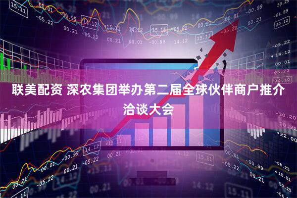 联美配资 深农集团举办第二届全球伙伴商户推介洽谈大会