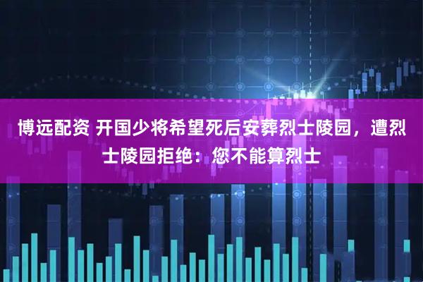 博远配资 开国少将希望死后安葬烈士陵园，遭烈士陵园拒绝：您不能算烈士