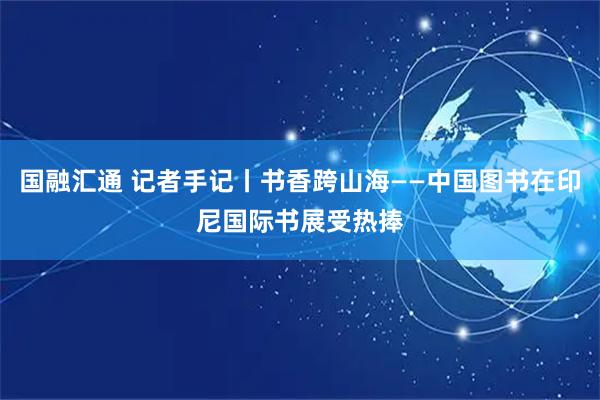 国融汇通 记者手记丨书香跨山海——中国图书在印尼国际书展受热捧
