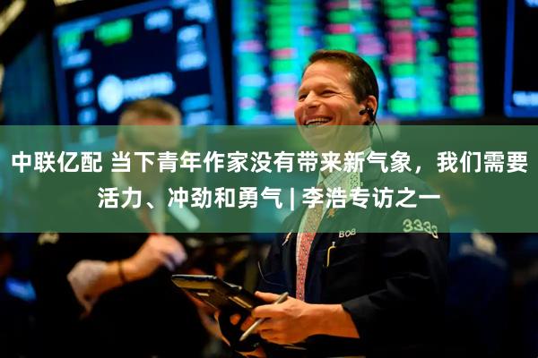 中联亿配 当下青年作家没有带来新气象，我们需要活力、冲劲和勇气 | 李浩专访之一