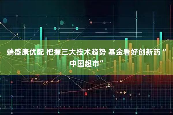 端盛康优配 把握三大技术趋势 基金看好创新药“中国超市”