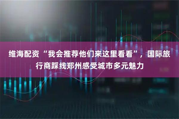 维海配资 “我会推荐他们来这里看看”，国际旅行商踩线郑州感受城市多元魅力