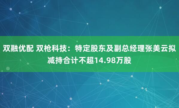 双融优配 双枪科技:特定股东及副总经理张美云拟减持合计不超14.98万股
