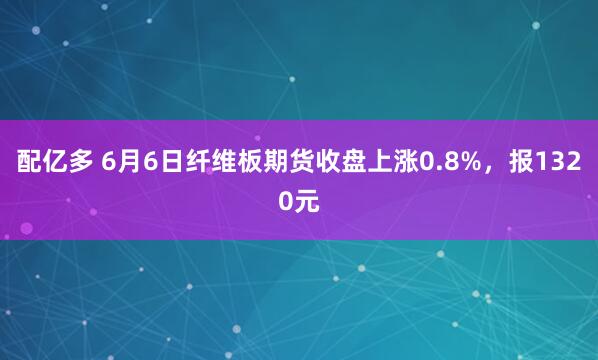 配亿多 6月6日纤维板期货收盘上涨0.8%，报1320元