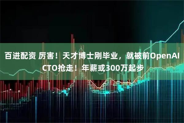 百进配资 厉害！天才博士刚毕业，就被前OpenAI CTO抢走！年薪或300万起步