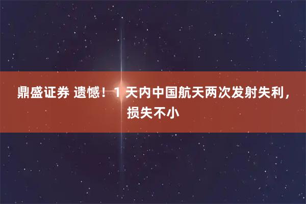 鼎盛证券 遗憾！1 天内中国航天两次发射失利，损失不小