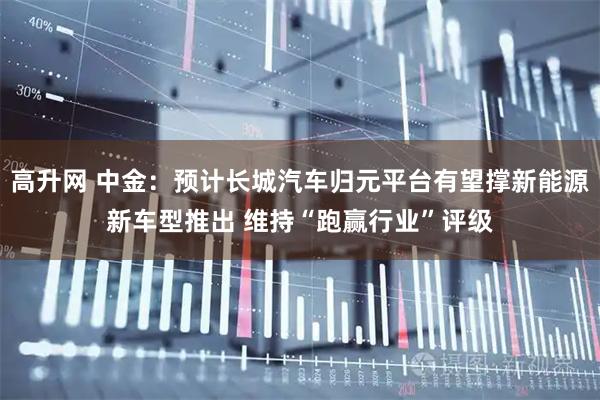 高升网 中金:预计长城汽车归元平台有望撑新能源新车型推出 维持“跑赢行业”评级