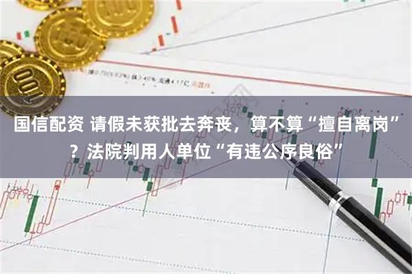 国信配资 请假未获批去奔丧，算不算“擅自离岗”？法院判用人单位“有违公序良俗”