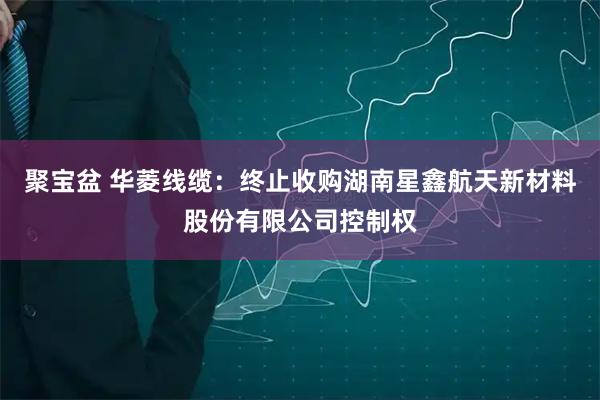 聚宝盆 华菱线缆:终止收购湖南星鑫航天新材料股份有限公司控制权