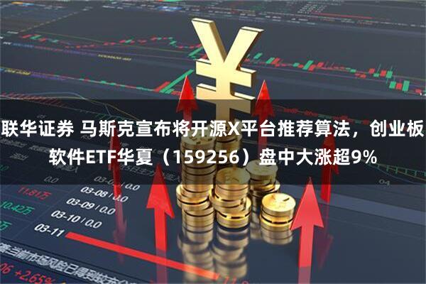 联华证券 马斯克宣布将开源X平台推荐算法，创业板软件ETF华夏（159256）盘中大涨超9%