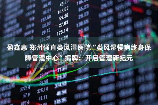 盈鑫惠 郑州强直类风湿医院“类风湿慢病终身保障管理中心”揭牌:开启管理新纪元