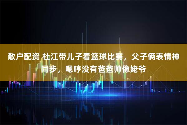 散户配资 杜江带儿子看篮球比赛,父子俩表情神同步,嗯哼没有爸爸帅像姥爷