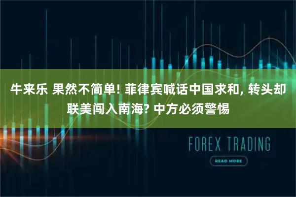 牛来乐 果然不简单! 菲律宾喊话中国求和, 转头却联美闯入南海? 中方必须警惕