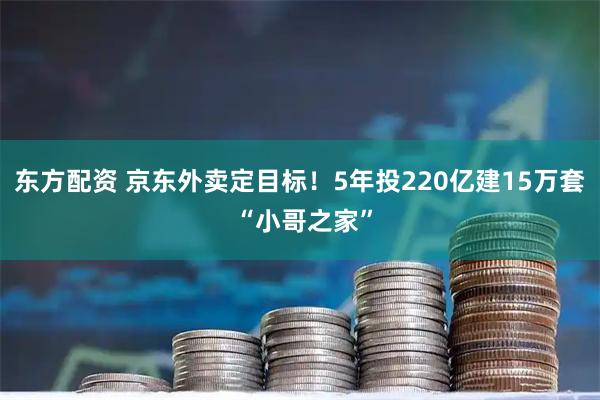 东方配资 京东外卖定目标！5年投220亿建15万套 “小哥之家”