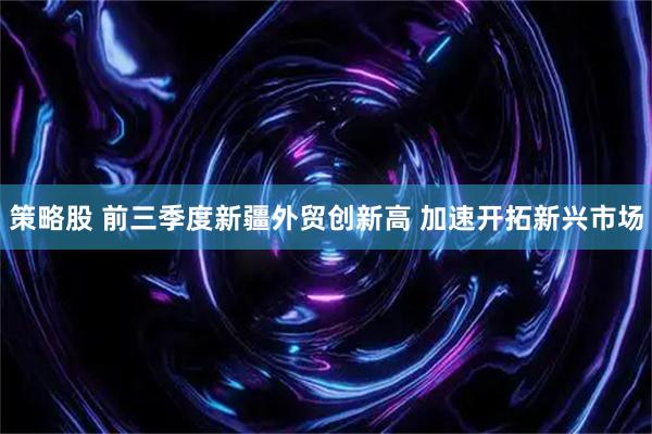 策略股 前三季度新疆外贸创新高 加速开拓新兴市场