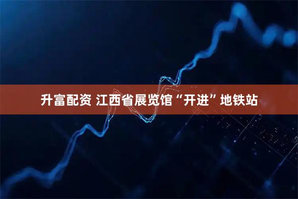 升富配资 江西省展览馆“开进”地铁站