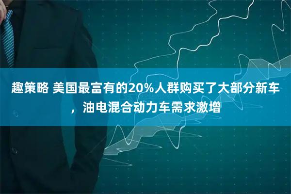 趣策略 美国最富有的20%人群购买了大部分新车，油电混合动力车需求激增